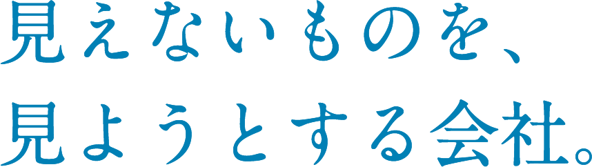 見えないものを、見ようとする会社。